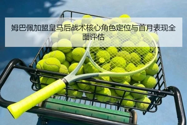 姆巴佩加盟皇马后战术核心角色定位与首月表现全面评估