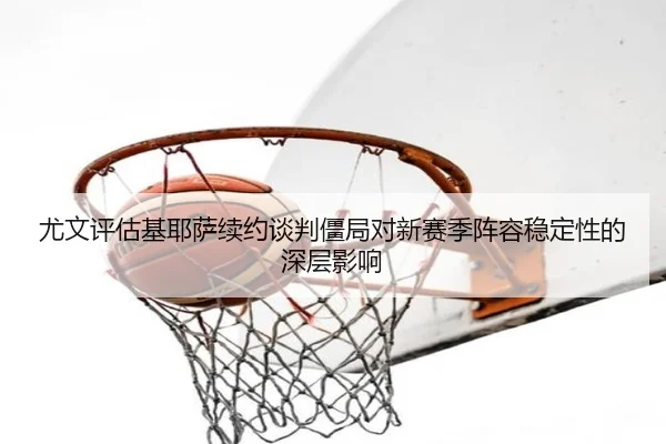 尤文评估基耶萨续约谈判僵局对新赛季阵容稳定性的深层影响