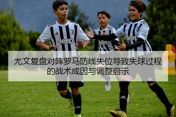 尤文复盘对阵罗马防线失位导致失球过程的战术成因与调整启示