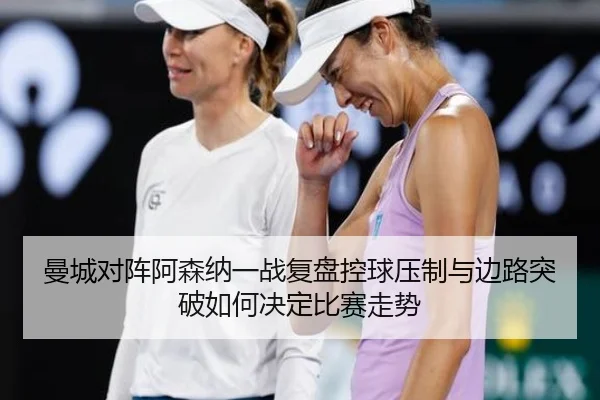 曼城对阵阿森纳一战复盘控球压制与边路突破如何决定比赛走势
