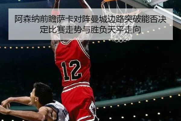 阿森纳前瞻萨卡对阵曼城边路突破能否决定比赛走势与胜负天平走向