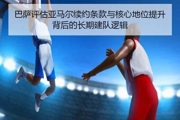 巴萨评估亚马尔续约条款与核心地位提升背后的长期建队逻辑