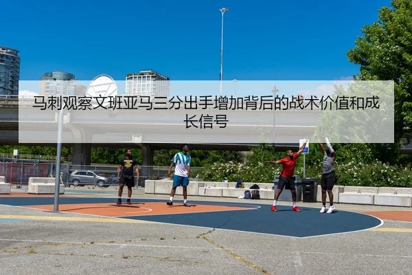马刺观察文班亚马三分出手增加背后的战术价值和成长信号