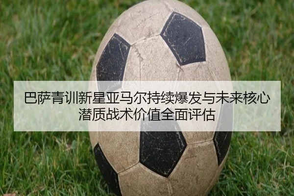 巴萨青训新星亚马尔持续爆发与未来核心潜质战术价值全面评估
