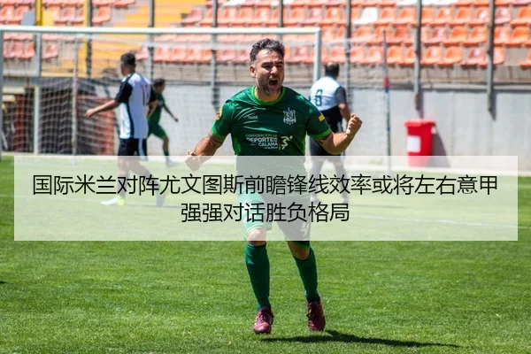 国际米兰对阵尤文图斯前瞻锋线效率或将左右意甲强强对话胜负格局