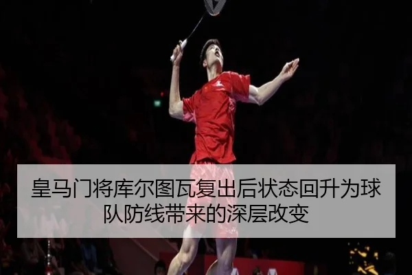 皇马门将库尔图瓦复出后状态回升为球队防线带来的深层改变