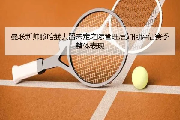曼联新帅滕哈赫去留未定之际管理层如何评估赛季整体表现