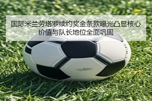 国际米兰劳塔罗续约奖金条款曝光凸显核心价值与队长地位全面巩固