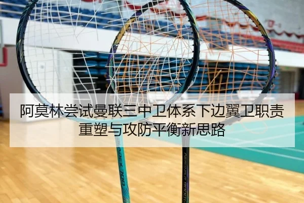 阿莫林尝试曼联三中卫体系下边翼卫职责重塑与攻防平衡新思路