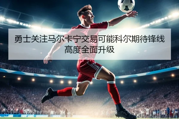 勇士关注马尔卡宁交易可能科尔期待锋线高度全面升级